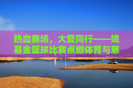 热血赛场,大爱同行——姚基金篮球比赛点燃体育与慈善的交汇之火