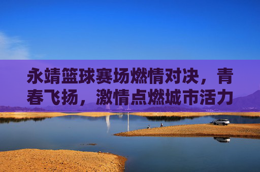 永靖篮球赛场燃情对决，青春飞扬，激情点燃城市活力，永靖篮球赛场燃情对决，青春飞扬，激情点燃城市活力