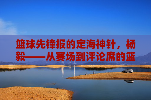 篮球先锋报的定海神针,杨毅——从赛场到评论席的篮球传奇