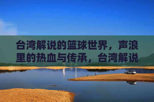 台湾解说的篮球世界,声浪里的热血与传承,台湾解说的篮球世界,声浪里的热血与传承
