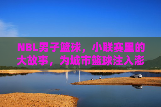 NBL男子篮球，小联赛里的大故事，为城市篮球注入澎湃动力