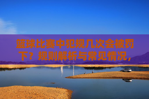 篮球比赛中犯规几次会被罚下?规则解析与常见情况,篮球比赛中犯规几次会被罚下?规则解析与常见情况