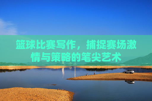 篮球比赛写作，捕捉赛场激情与策略的笔尖艺术