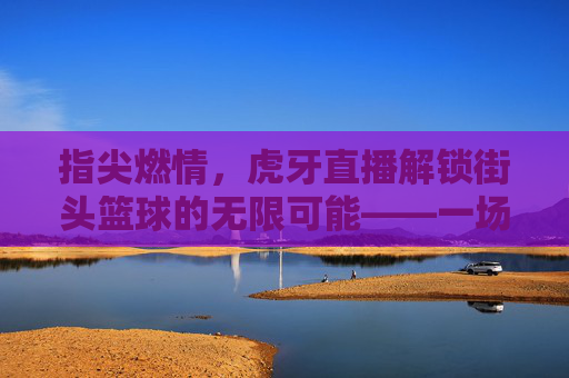 指尖燃情，虎牙直播解锁街头篮球的无限可能——一场属于年轻人的篮球狂欢