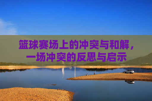 篮球赛场上的冲突与和解，一场冲突的反思与启示
