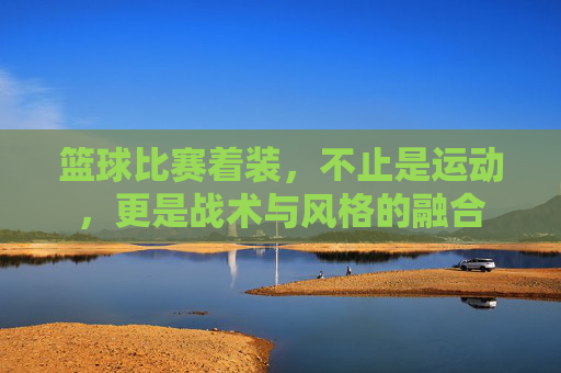 篮球比赛着装，不止是运动，更是战术与风格的融合