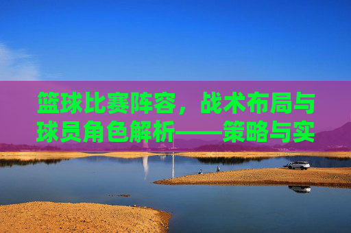 篮球比赛阵容，战术布局与球员角色解析——策略与实力的完美融合，篮球比赛阵容，战术布局与球员角色解析——策略与实力的完美融合