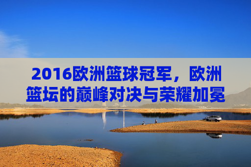 2016欧洲篮球冠军,欧洲篮坛的巅峰对决与荣耀加冕