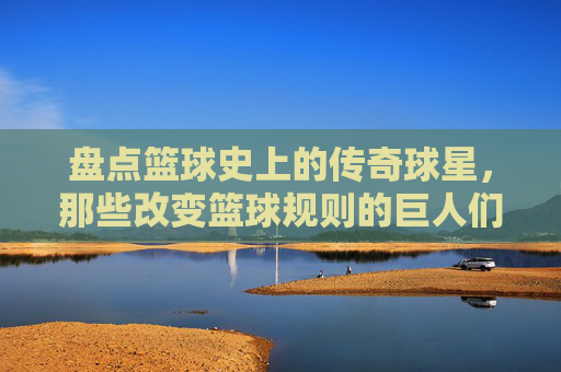 盘点篮球史上的传奇球星,那些改变篮球规则的巨人们