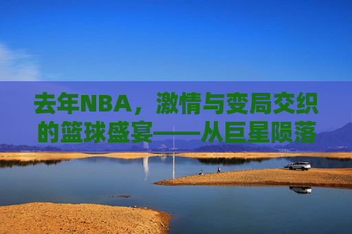 去年NBA,激情与变局交织的篮球盛宴——从巨星陨落到新秀崛起的赛季回响,去年NBA,激情与变局交织的篮球盛宴——从巨星陨落到新秀崛起的赛季回响