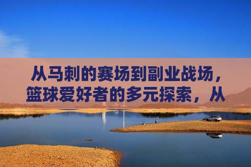 从马刺的赛场到副业战场,篮球爱好者的多元探索,从马刺的赛场到副业战场,篮球爱好者的多元探索