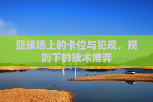 篮球场上的卡位与犯规，规则下的技术博弈