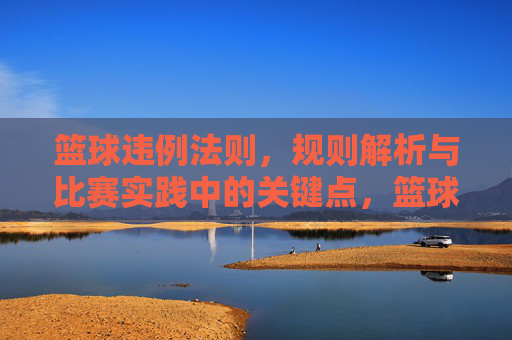 篮球违例法则,规则解析与比赛实践中的关键点,篮球违例法则,规则解析与比赛实践中的关键点