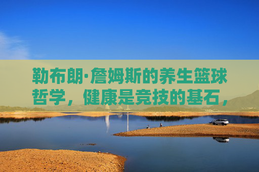 勒布朗·詹姆斯的养生篮球哲学,健康是竞技的基石,也是可持续的竞技保障,勒布朗·詹姆斯的养生篮球哲学,健康是竞技基石,也是可持续竞技的保障