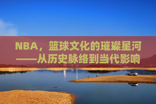 NBA,篮球文化的璀璨星河——从历史脉络到当代影响的文化解读