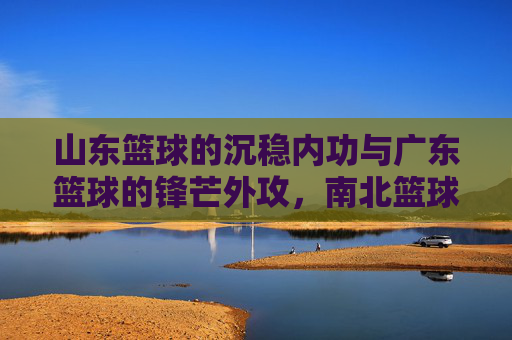 山东篮球的沉稳内功与广东篮球的锋芒外攻,南北篮球的对话与共生,山东篮球的沉稳内功与广东篮球的锋芒外攻,南北篮球的对话与共生