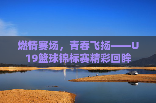 燃情赛场，青春飞扬——U19篮球锦标赛精彩回眸