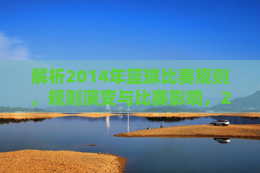 解析2014年篮球比赛规则，规则演变与比赛影响，2014年篮球比赛规则解析，演变轨迹与比赛影响分析