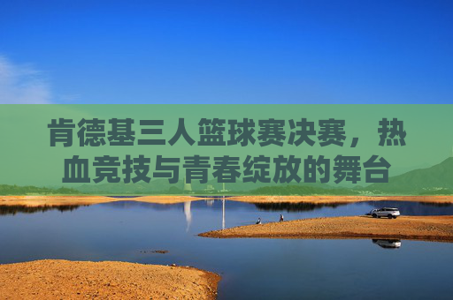 肯德基三人篮球赛决赛,热血竞技与青春绽放的舞台