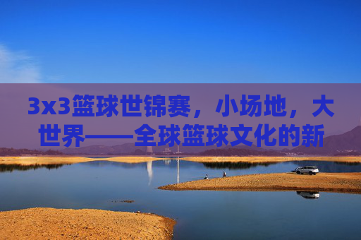 3x3篮球世锦赛,小场地,大世界——全球篮球文化的新舞台