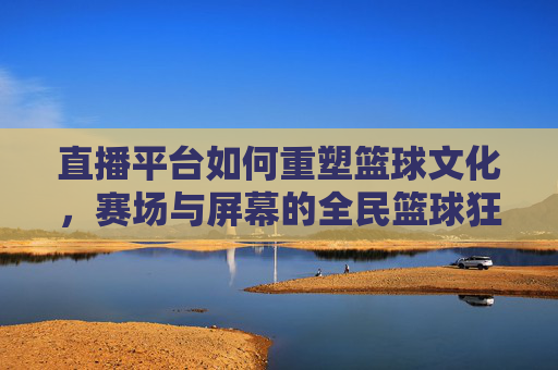 直播平台如何重塑篮球文化,赛场与屏幕的全民篮球狂欢