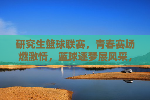 研究生篮球联赛,青春赛场燃激情,篮球逐梦展风采,研究生篮球联赛,青春赛场燃激情,篮球逐梦展风采