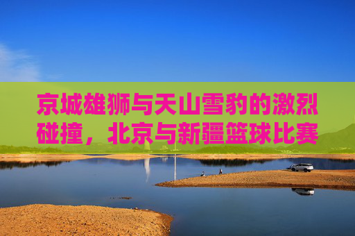 京城雄狮与天山雪豹的激烈碰撞，北京与新疆篮球比赛实录