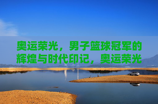 奥运荣光，男子篮球冠军的辉煌与时代印记，奥运荣光，男子篮球冠军的辉煌与时代印记