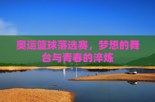 奥运篮球落选赛,梦想的舞台与青春的淬炼