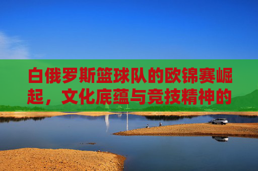 白俄罗斯篮球队的欧锦赛崛起,文化底蕴与竞技精神的完美融合