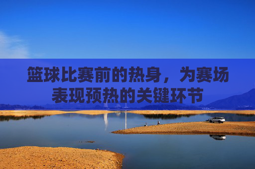 篮球比赛前的热身,为赛场表现预热的关键环节