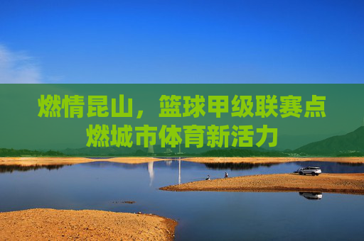燃情昆山，篮球甲级联赛点燃城市体育新活力