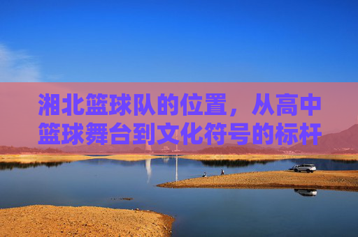 湘北篮球队的位置,从高中篮球舞台到文化符号的标杆,湘北篮球队的位置,从高中篮球舞台到文化符号的标杆