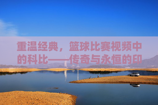 重温经典，篮球比赛视频中的科比——传奇与永恒的印记