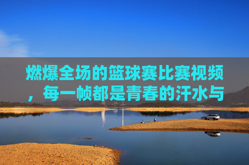 燃爆全场的篮球赛比赛视频,每一帧都是青春的汗水与梦想,燃爆全场的篮球赛,每一帧都是青春的汗水与梦想