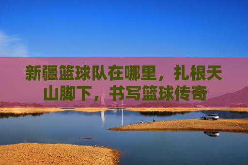 新疆篮球队在哪里,扎根天山脚下,书写篮球传奇