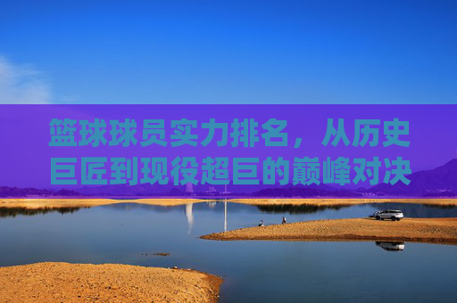 篮球球员实力排名，从历史巨匠到现役超巨的巅峰对决与实力剖析，篮球球员实力排名，历史巨匠到现役超巨的巅峰对决与实力剖析