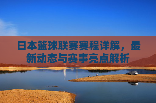 日本篮球联赛赛程详解,最新动态与赛事亮点解析