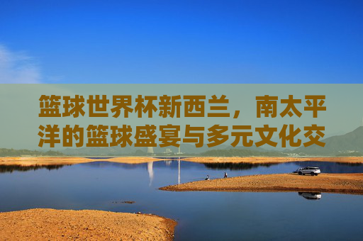 篮球世界杯新西兰，南太平洋的篮球盛宴与多元文化交融
