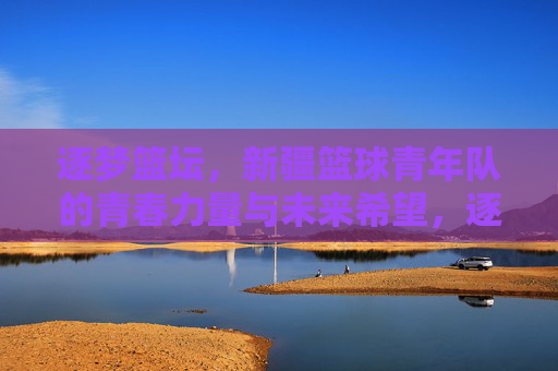 逐梦篮坛,新疆篮球青年队的青春力量与未来希望,逐梦篮坛,新疆篮球青年队的青春力量与未来希望