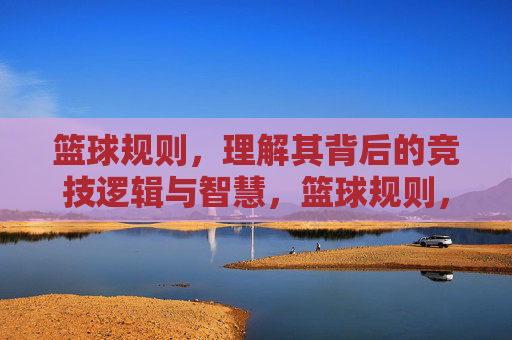 篮球规则,理解其背后的竞技逻辑与智慧,篮球规则,理解其背后的竞技逻辑与智慧
