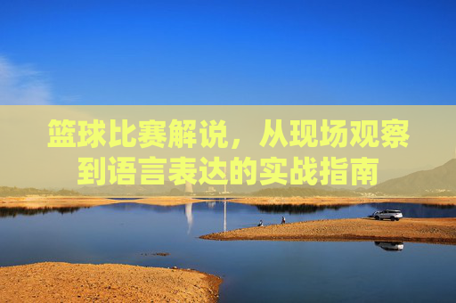 篮球比赛解说，从现场观察到语言表达的实战指南