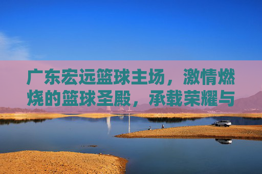 广东宏远篮球主场,激情燃烧的篮球圣殿,承载荣耀与梦想的舞台,广东宏远主场,激情燃烧的篮球圣殿,荣耀与梦想的舞台