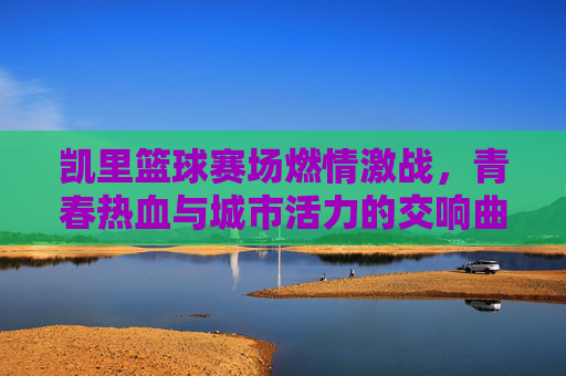 凯里篮球赛场燃情激战,青春热血与城市活力的交响曲