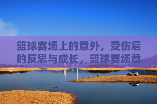 篮球赛场上的意外，受伤后的反思与成长，篮球赛场意外，受伤后的反思与成长