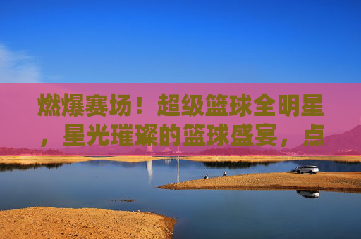 燃爆赛场!超级篮球全明星,星光璀璨的篮球盛宴,点燃全民篮球热情,燃爆赛场!超级篮球全明星,星光璀璨的篮球盛宴,点燃全民篮球热情