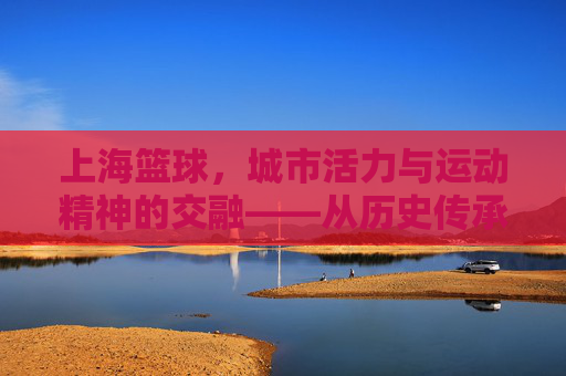 上海篮球,城市活力与运动精神的交融——从历史传承到现代绽放,上海篮球,城市活力与运动精神的交融——从历史传承到现代绽放