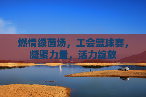 燃情绿茵场,工会篮球赛,凝聚力量,活力绽放