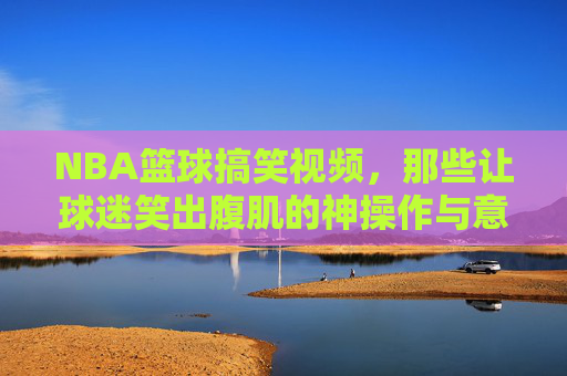 NBA篮球搞笑视频，那些让球迷笑出腹肌的神操作与意外之喜