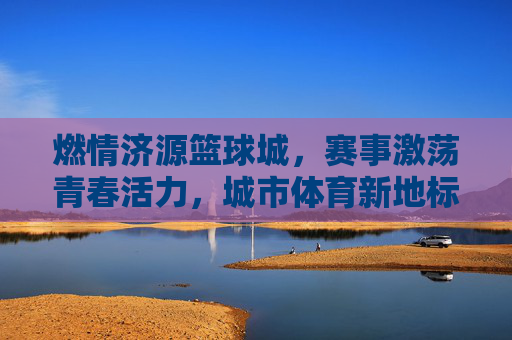 燃情济源篮球城,赛事激荡青春活力,城市体育新地标